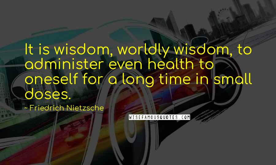 Friedrich Nietzsche Quotes: It is wisdom, worldly wisdom, to administer even health to oneself for a long time in small doses.