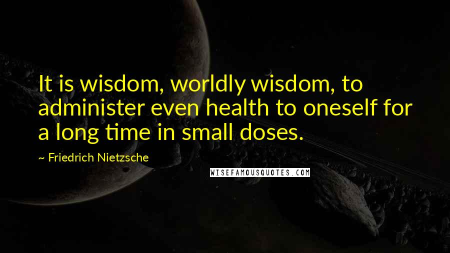 Friedrich Nietzsche Quotes: It is wisdom, worldly wisdom, to administer even health to oneself for a long time in small doses.