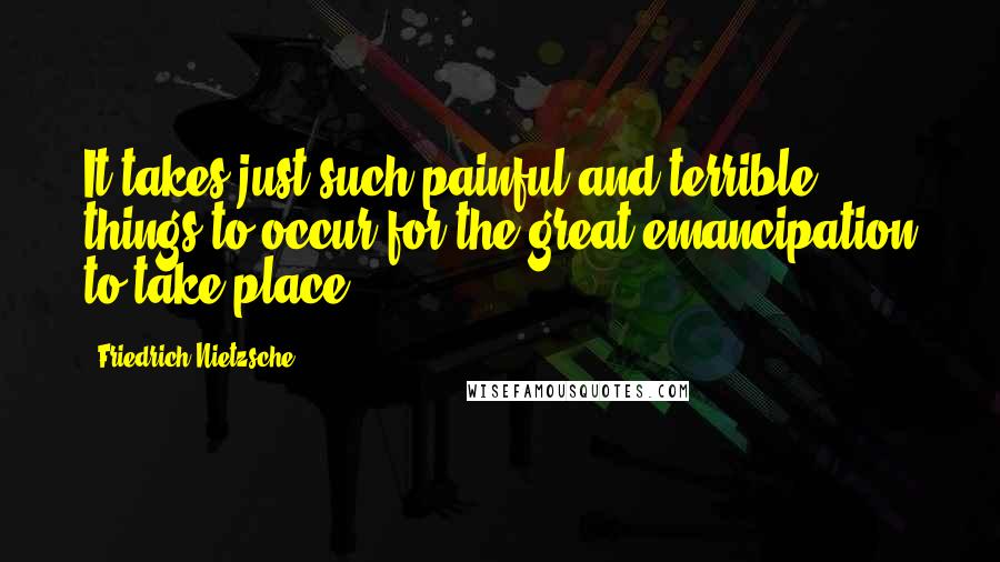 Friedrich Nietzsche Quotes: It takes just such painful and terrible things to occur for the great emancipation to take place.