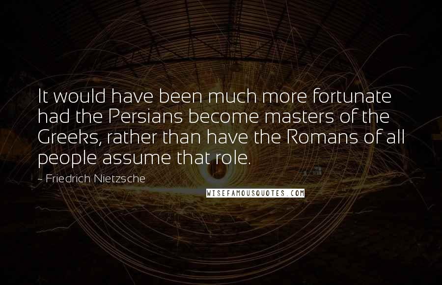 Friedrich Nietzsche Quotes: It would have been much more fortunate had the Persians become masters of the Greeks, rather than have the Romans of all people assume that role.