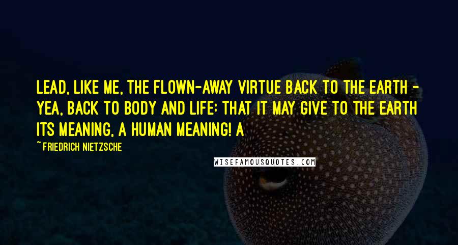 Friedrich Nietzsche Quotes: Lead, like me, the flown-away virtue back to the earth - yea, back to body and life: that it may give to the earth its meaning, a human meaning! A