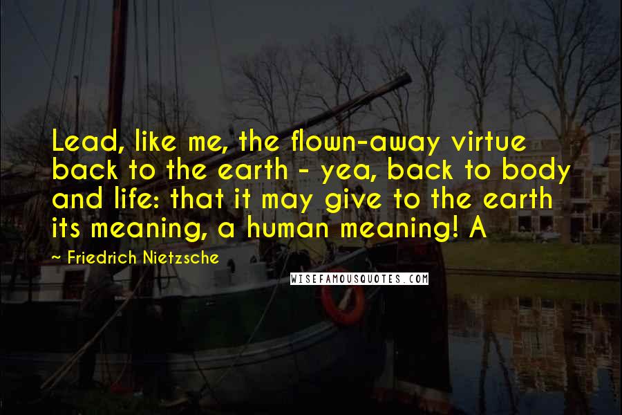 Friedrich Nietzsche Quotes: Lead, like me, the flown-away virtue back to the earth - yea, back to body and life: that it may give to the earth its meaning, a human meaning! A