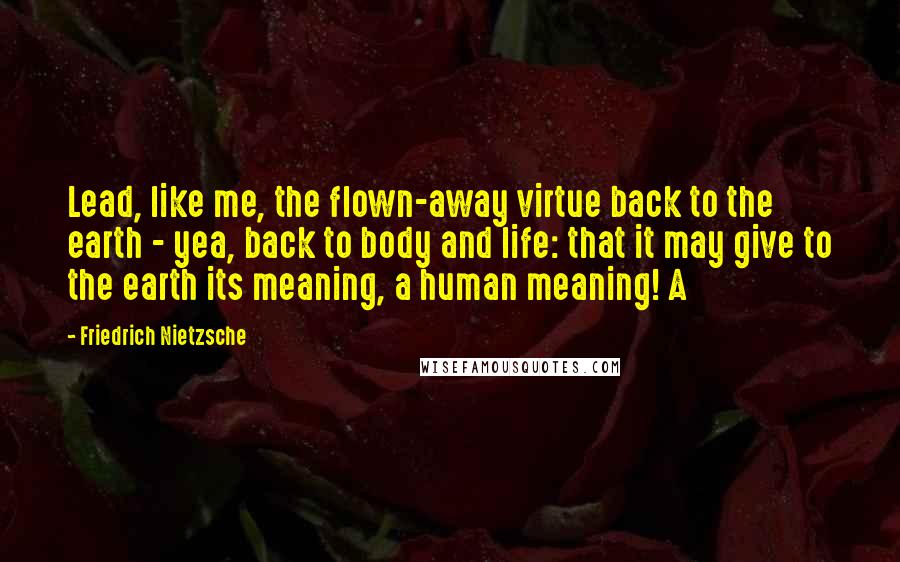 Friedrich Nietzsche Quotes: Lead, like me, the flown-away virtue back to the earth - yea, back to body and life: that it may give to the earth its meaning, a human meaning! A