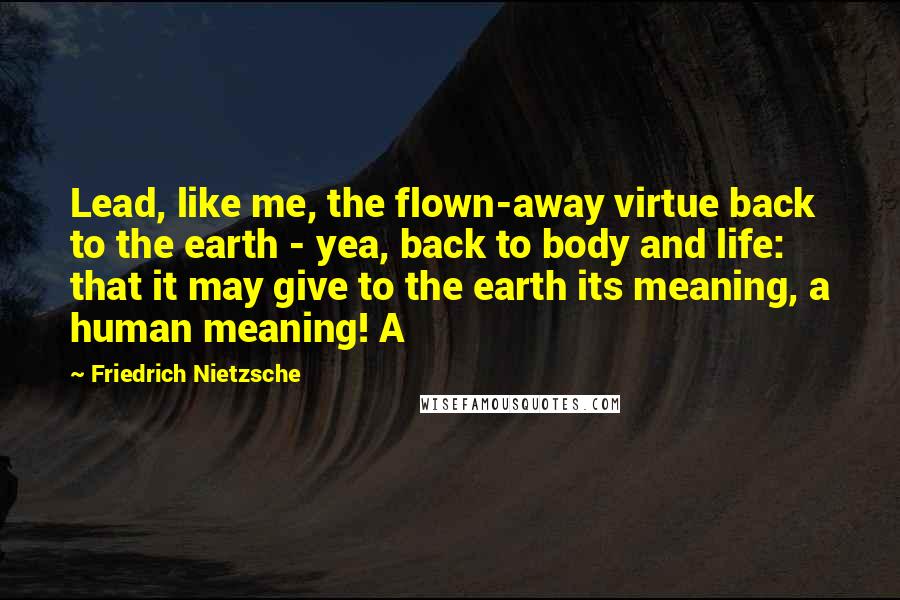 Friedrich Nietzsche Quotes: Lead, like me, the flown-away virtue back to the earth - yea, back to body and life: that it may give to the earth its meaning, a human meaning! A