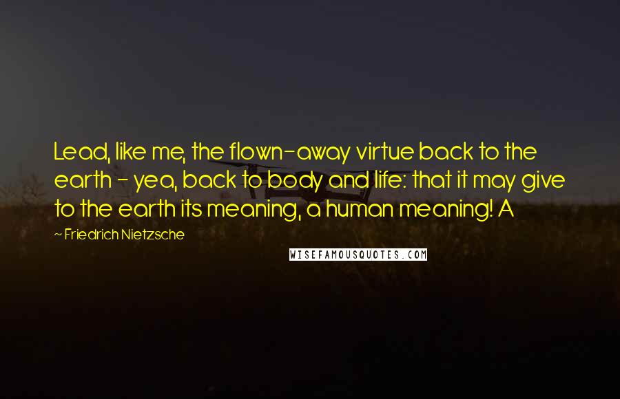 Friedrich Nietzsche Quotes: Lead, like me, the flown-away virtue back to the earth - yea, back to body and life: that it may give to the earth its meaning, a human meaning! A