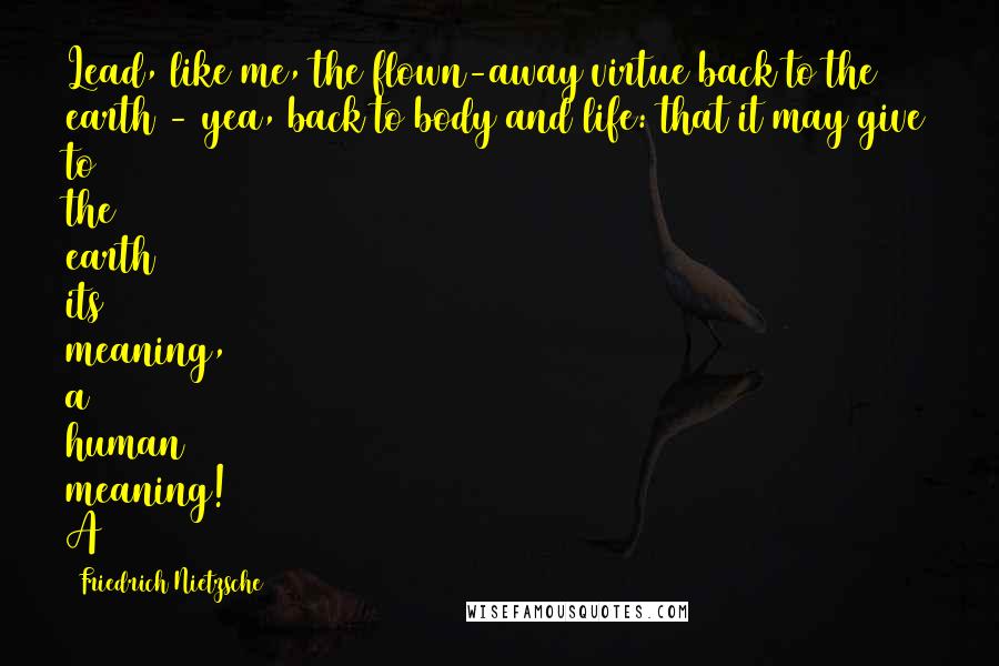 Friedrich Nietzsche Quotes: Lead, like me, the flown-away virtue back to the earth - yea, back to body and life: that it may give to the earth its meaning, a human meaning! A