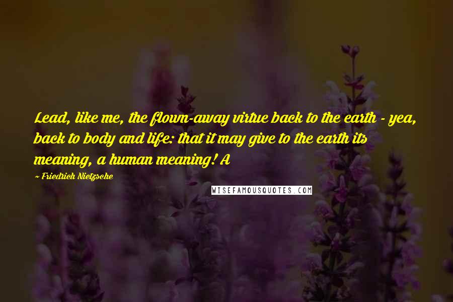 Friedrich Nietzsche Quotes: Lead, like me, the flown-away virtue back to the earth - yea, back to body and life: that it may give to the earth its meaning, a human meaning! A