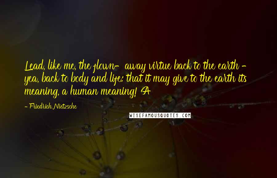 Friedrich Nietzsche Quotes: Lead, like me, the flown-away virtue back to the earth - yea, back to body and life: that it may give to the earth its meaning, a human meaning! A