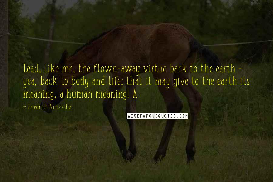 Friedrich Nietzsche Quotes: Lead, like me, the flown-away virtue back to the earth - yea, back to body and life: that it may give to the earth its meaning, a human meaning! A