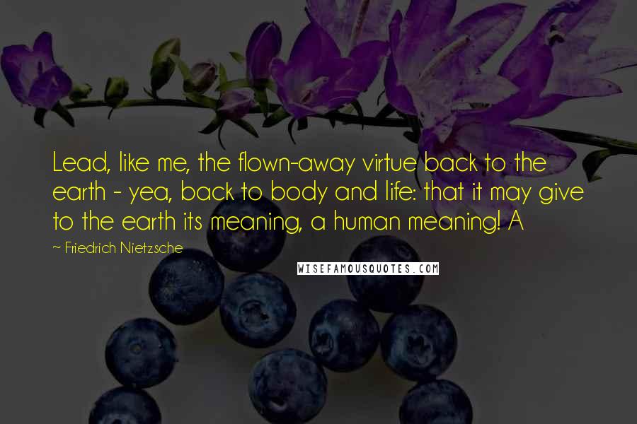 Friedrich Nietzsche Quotes: Lead, like me, the flown-away virtue back to the earth - yea, back to body and life: that it may give to the earth its meaning, a human meaning! A