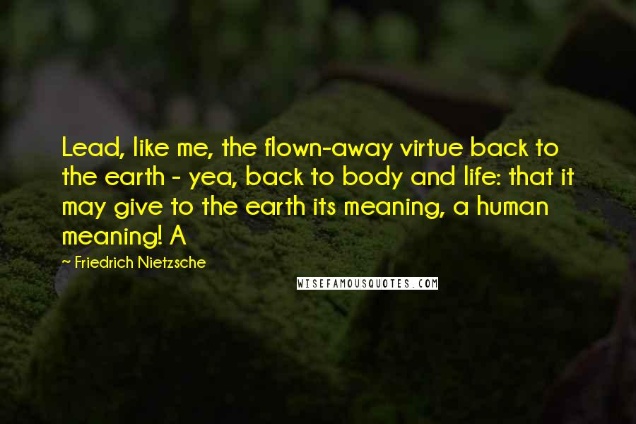 Friedrich Nietzsche Quotes: Lead, like me, the flown-away virtue back to the earth - yea, back to body and life: that it may give to the earth its meaning, a human meaning! A