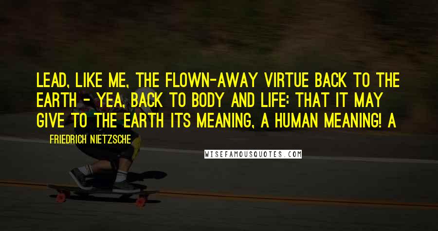 Friedrich Nietzsche Quotes: Lead, like me, the flown-away virtue back to the earth - yea, back to body and life: that it may give to the earth its meaning, a human meaning! A