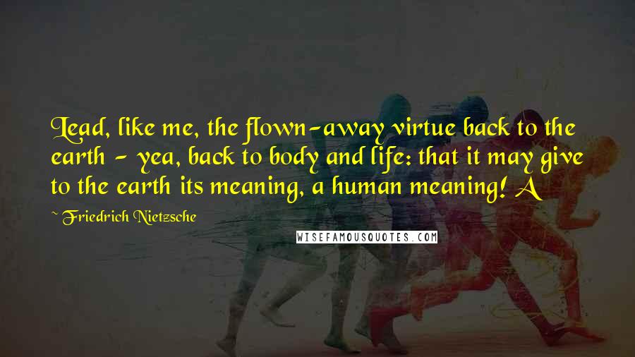 Friedrich Nietzsche Quotes: Lead, like me, the flown-away virtue back to the earth - yea, back to body and life: that it may give to the earth its meaning, a human meaning! A