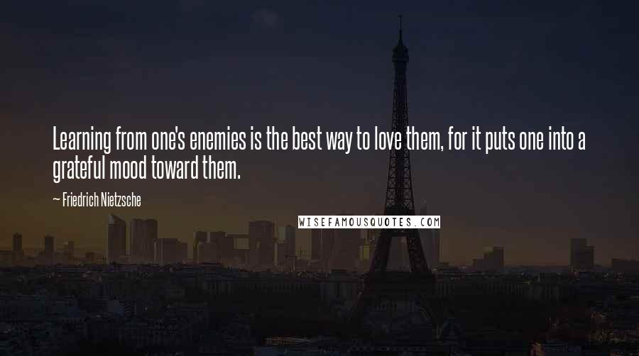 Friedrich Nietzsche Quotes: Learning from one's enemies is the best way to love them, for it puts one into a grateful mood toward them.