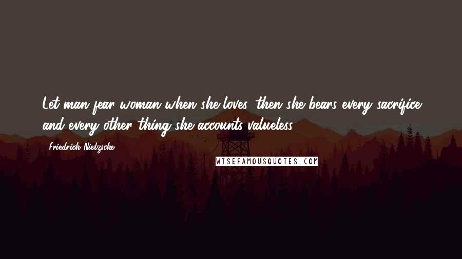 Friedrich Nietzsche Quotes: Let man fear woman when she loves. then she bears every sacrifice and every other thing she accounts valueless.