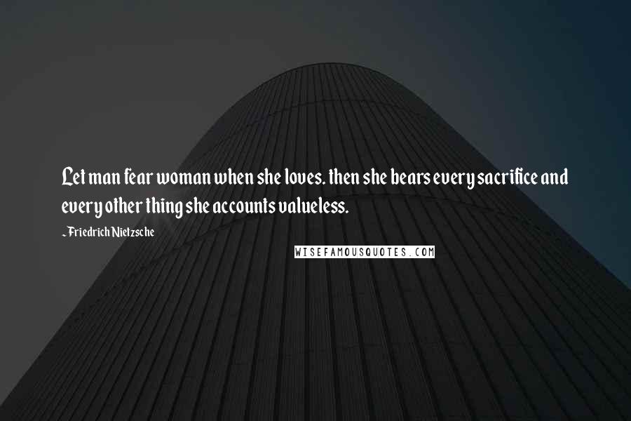 Friedrich Nietzsche Quotes: Let man fear woman when she loves. then she bears every sacrifice and every other thing she accounts valueless.