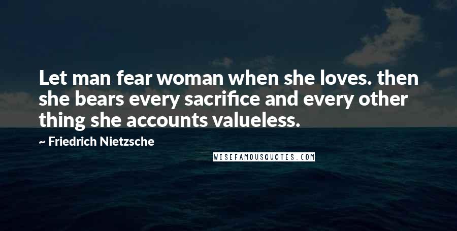 Friedrich Nietzsche Quotes: Let man fear woman when she loves. then she bears every sacrifice and every other thing she accounts valueless.