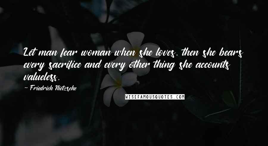 Friedrich Nietzsche Quotes: Let man fear woman when she loves. then she bears every sacrifice and every other thing she accounts valueless.