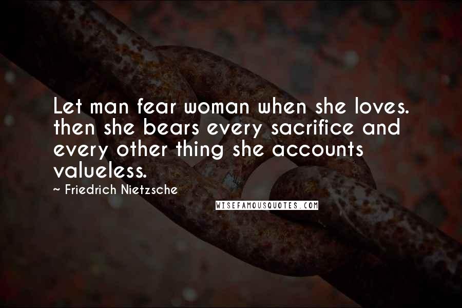 Friedrich Nietzsche Quotes: Let man fear woman when she loves. then she bears every sacrifice and every other thing she accounts valueless.