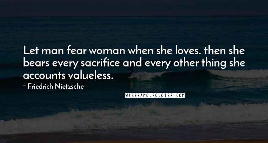 Friedrich Nietzsche Quotes: Let man fear woman when she loves. then she bears every sacrifice and every other thing she accounts valueless.