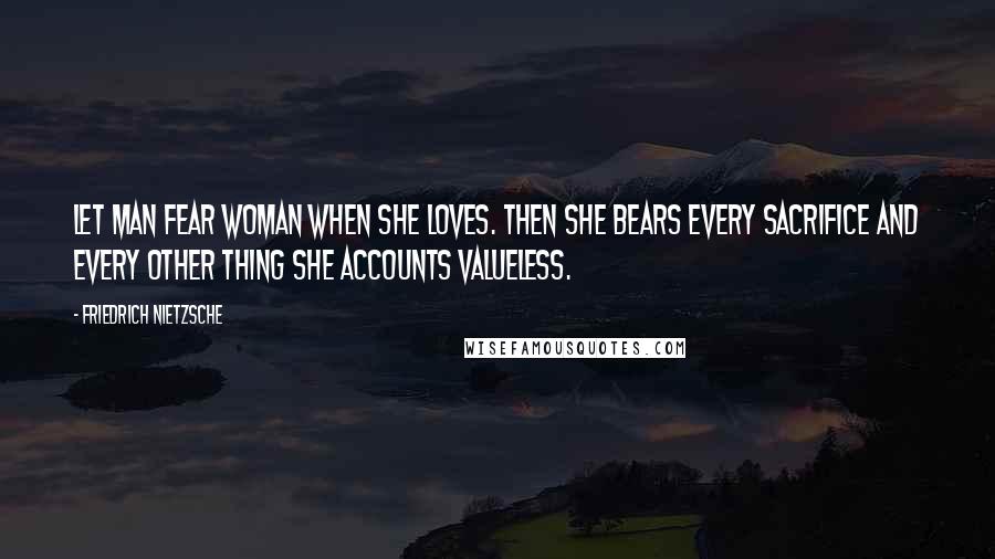 Friedrich Nietzsche Quotes: Let man fear woman when she loves. then she bears every sacrifice and every other thing she accounts valueless.