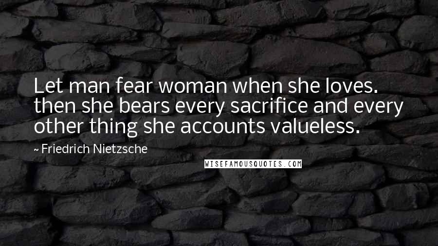 Friedrich Nietzsche Quotes: Let man fear woman when she loves. then she bears every sacrifice and every other thing she accounts valueless.