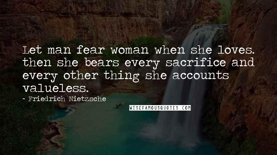 Friedrich Nietzsche Quotes: Let man fear woman when she loves. then she bears every sacrifice and every other thing she accounts valueless.