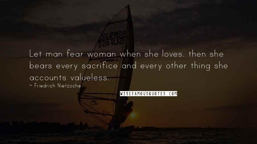 Friedrich Nietzsche Quotes: Let man fear woman when she loves. then she bears every sacrifice and every other thing she accounts valueless.