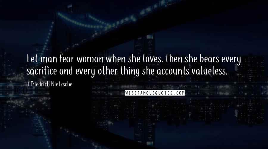 Friedrich Nietzsche Quotes: Let man fear woman when she loves. then she bears every sacrifice and every other thing she accounts valueless.