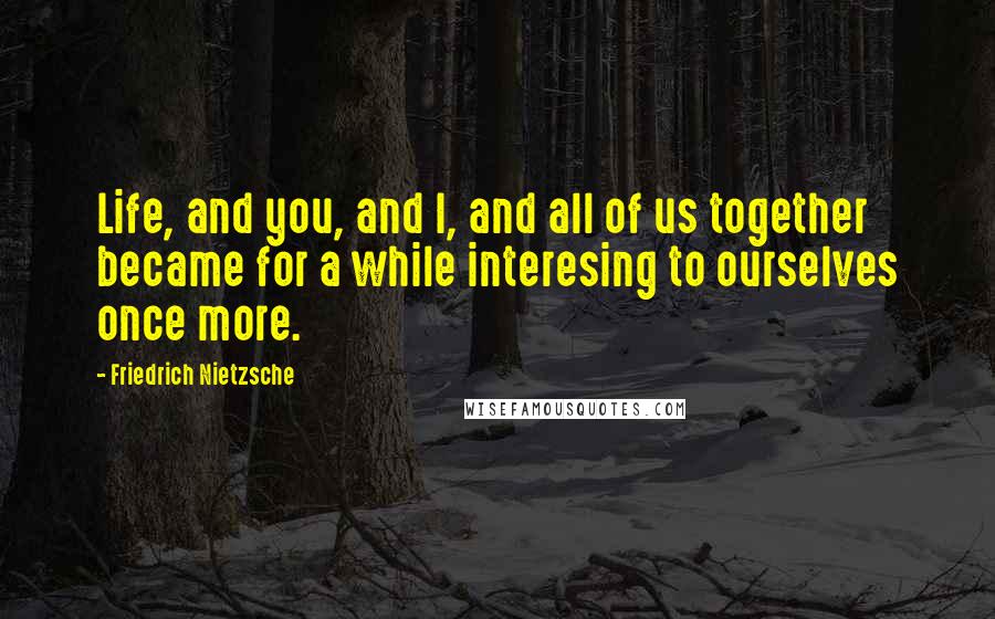 Friedrich Nietzsche Quotes: Life, and you, and I, and all of us together became for a while interesing to ourselves once more.