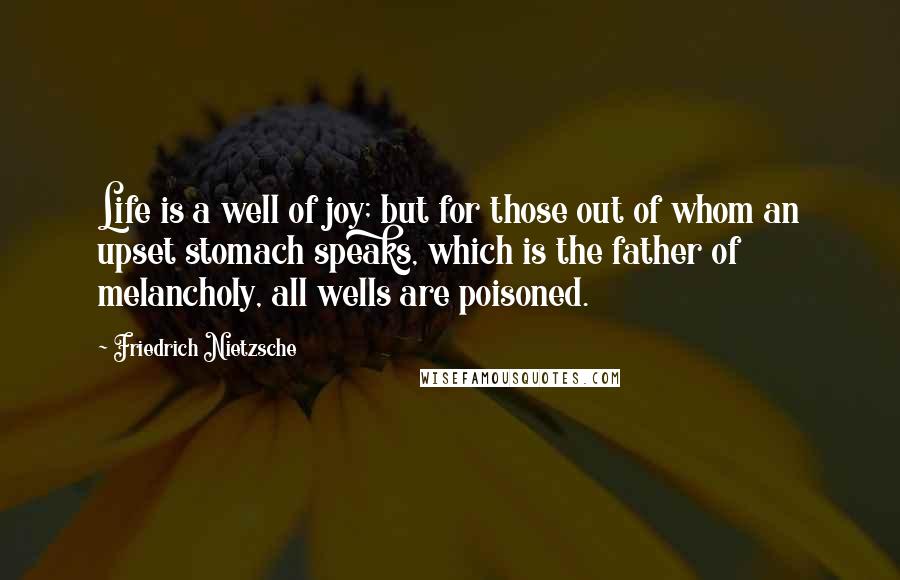 Friedrich Nietzsche Quotes: Life is a well of joy; but for those out of whom an upset stomach speaks, which is the father of melancholy, all wells are poisoned.