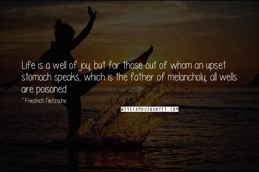 Friedrich Nietzsche Quotes: Life is a well of joy; but for those out of whom an upset stomach speaks, which is the father of melancholy, all wells are poisoned.