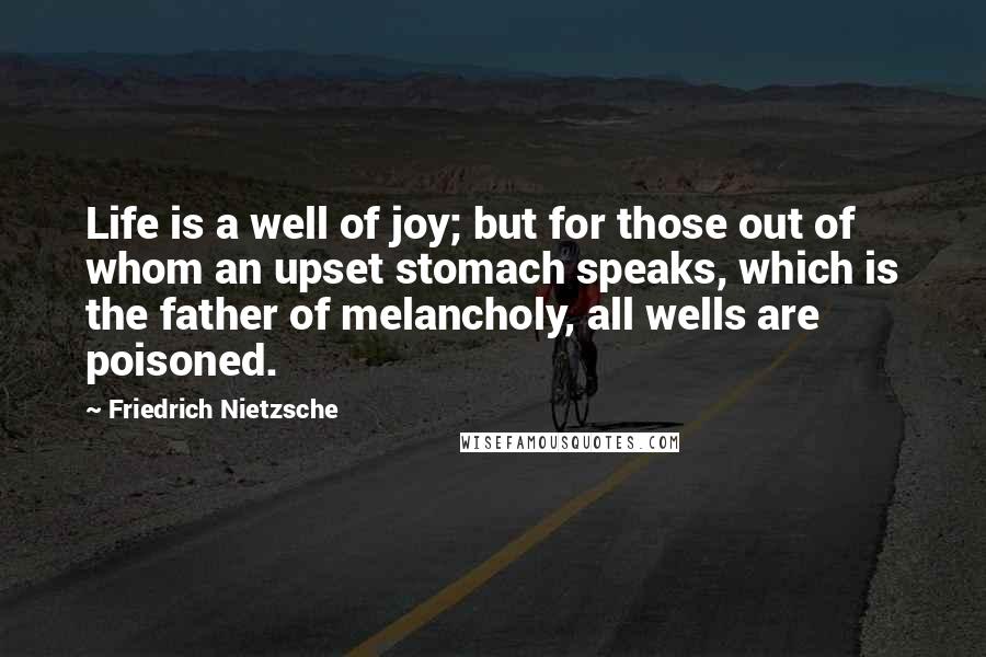 Friedrich Nietzsche Quotes: Life is a well of joy; but for those out of whom an upset stomach speaks, which is the father of melancholy, all wells are poisoned.