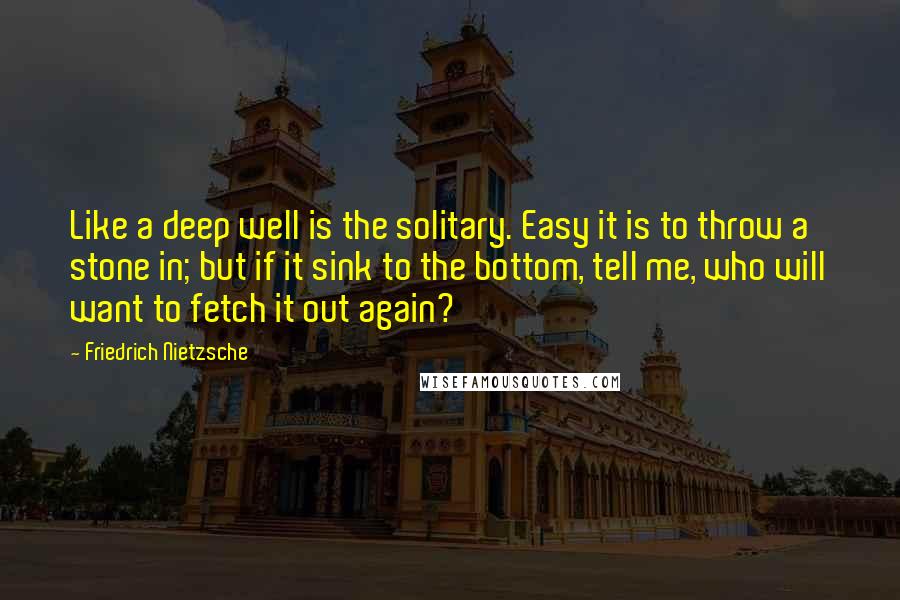 Friedrich Nietzsche Quotes: Like a deep well is the solitary. Easy it is to throw a stone in; but if it sink to the bottom, tell me, who will want to fetch it out again?