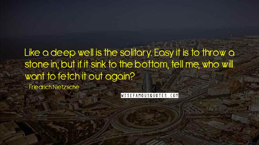Friedrich Nietzsche Quotes: Like a deep well is the solitary. Easy it is to throw a stone in; but if it sink to the bottom, tell me, who will want to fetch it out again?
