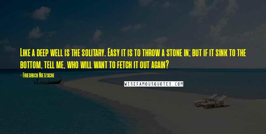 Friedrich Nietzsche Quotes: Like a deep well is the solitary. Easy it is to throw a stone in; but if it sink to the bottom, tell me, who will want to fetch it out again?