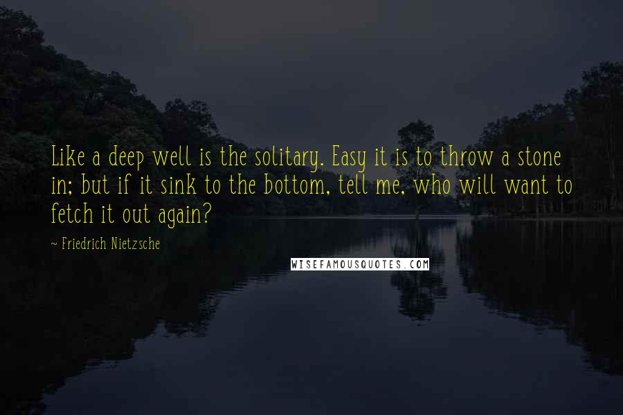 Friedrich Nietzsche Quotes: Like a deep well is the solitary. Easy it is to throw a stone in; but if it sink to the bottom, tell me, who will want to fetch it out again?