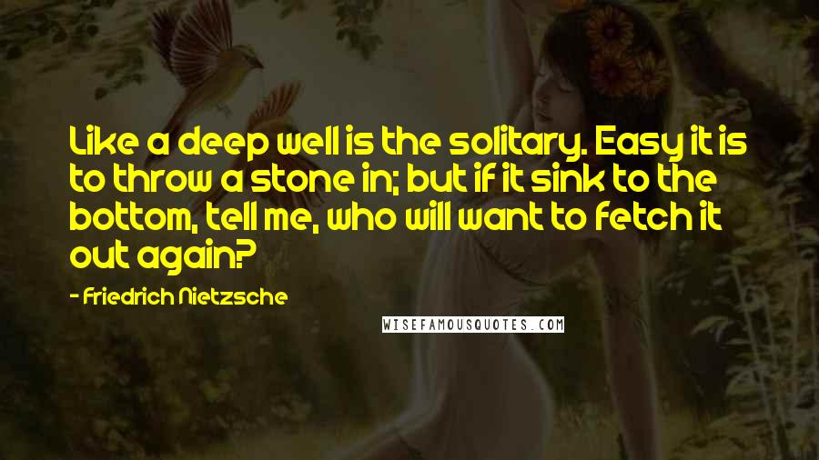 Friedrich Nietzsche Quotes: Like a deep well is the solitary. Easy it is to throw a stone in; but if it sink to the bottom, tell me, who will want to fetch it out again?