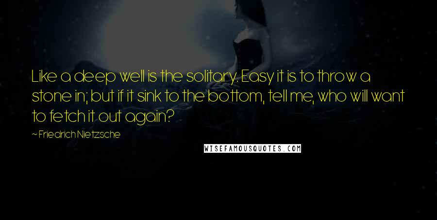 Friedrich Nietzsche Quotes: Like a deep well is the solitary. Easy it is to throw a stone in; but if it sink to the bottom, tell me, who will want to fetch it out again?