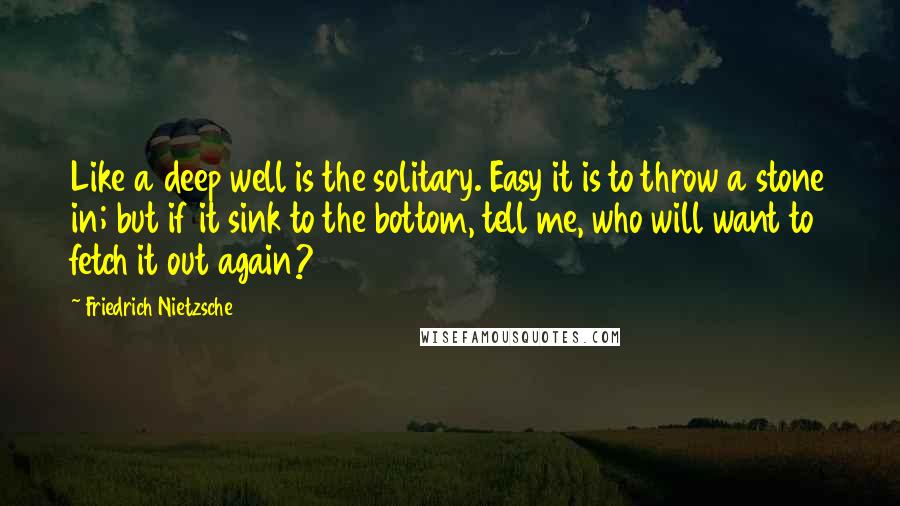 Friedrich Nietzsche Quotes: Like a deep well is the solitary. Easy it is to throw a stone in; but if it sink to the bottom, tell me, who will want to fetch it out again?
