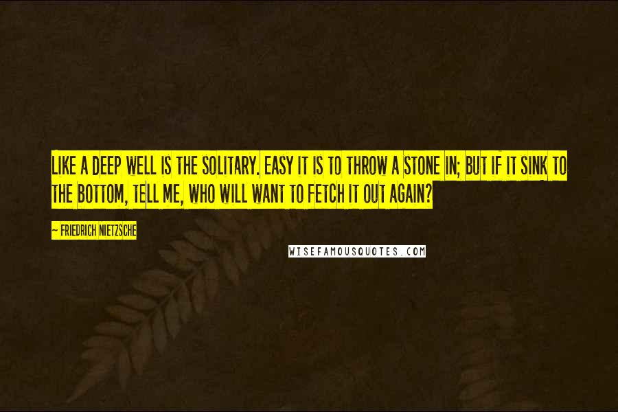 Friedrich Nietzsche Quotes: Like a deep well is the solitary. Easy it is to throw a stone in; but if it sink to the bottom, tell me, who will want to fetch it out again?