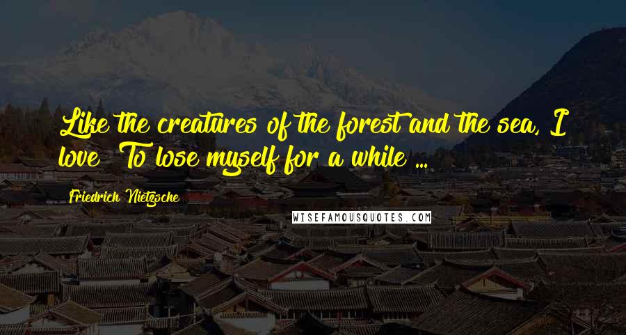 Friedrich Nietzsche Quotes: Like the creatures of the forest and the sea, I love  To lose myself for a while ...