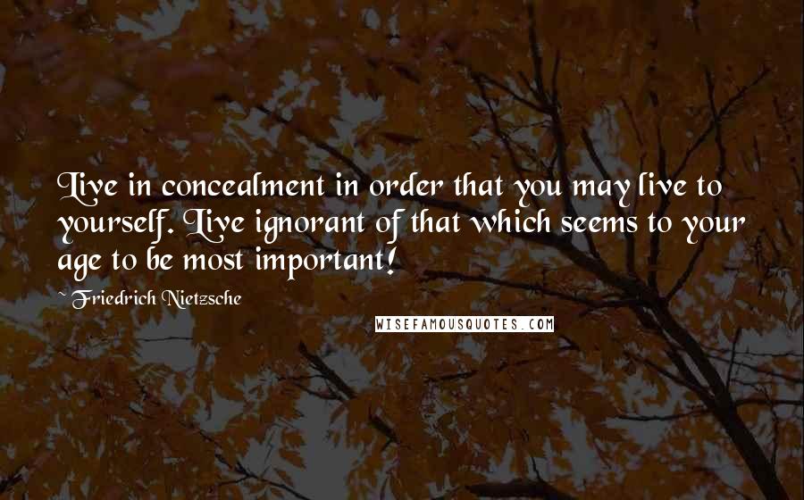 Friedrich Nietzsche Quotes: Live in concealment in order that you may live to yourself. Live ignorant of that which seems to your age to be most important!