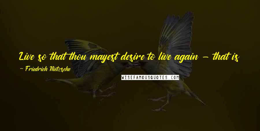 Friedrich Nietzsche Quotes: Live so that thou mayest desire to live again - that is thy duty - for in any case thou wilt live again!