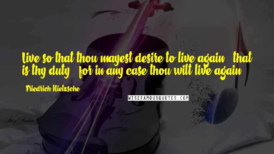 Friedrich Nietzsche Quotes: Live so that thou mayest desire to live again - that is thy duty - for in any case thou wilt live again!