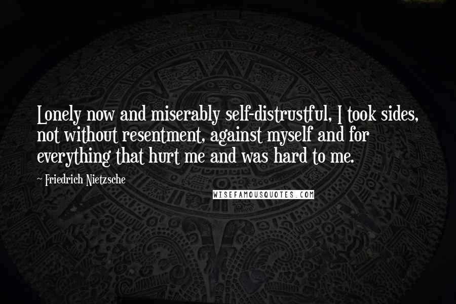 Friedrich Nietzsche Quotes: Lonely now and miserably self-distrustful, I took sides, not without resentment, against myself and for everything that hurt me and was hard to me.