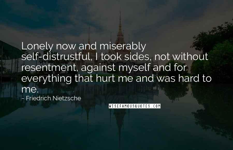 Friedrich Nietzsche Quotes: Lonely now and miserably self-distrustful, I took sides, not without resentment, against myself and for everything that hurt me and was hard to me.