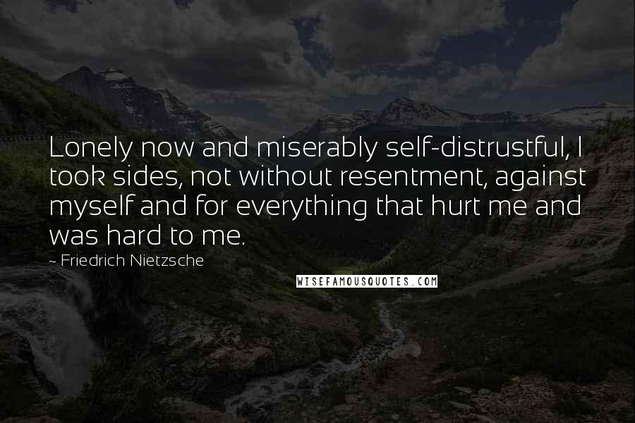 Friedrich Nietzsche Quotes: Lonely now and miserably self-distrustful, I took sides, not without resentment, against myself and for everything that hurt me and was hard to me.