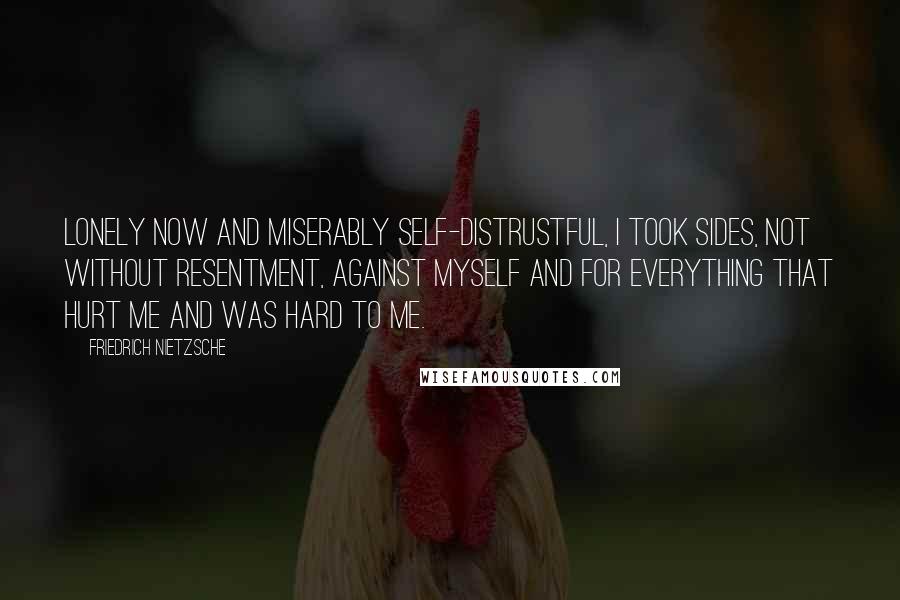 Friedrich Nietzsche Quotes: Lonely now and miserably self-distrustful, I took sides, not without resentment, against myself and for everything that hurt me and was hard to me.