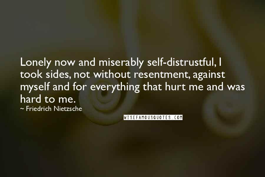 Friedrich Nietzsche Quotes: Lonely now and miserably self-distrustful, I took sides, not without resentment, against myself and for everything that hurt me and was hard to me.
